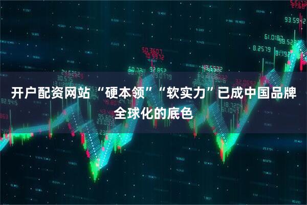 开户配资网站 “硬本领”“软实力”已成中国品牌全球化的底色