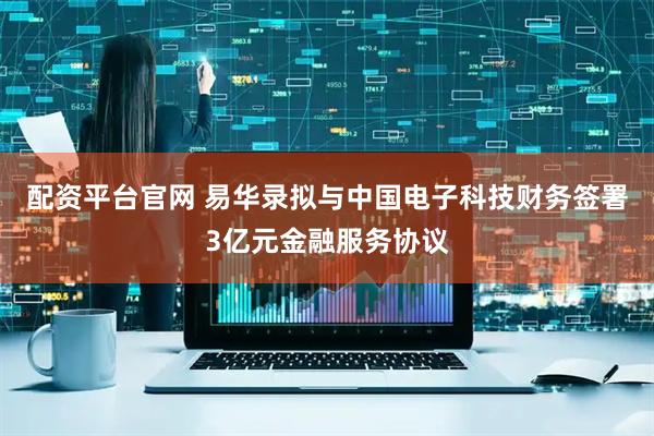 配资平台官网 易华录拟与中国电子科技财务签署3亿元金融服务协议