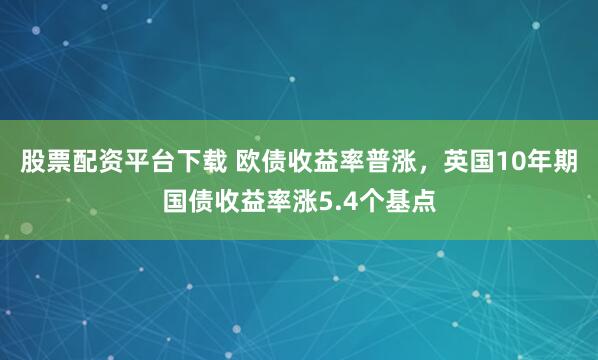 股票配资平台下载 欧债收益率普涨，英国10年期国债收益率涨5.4个基点