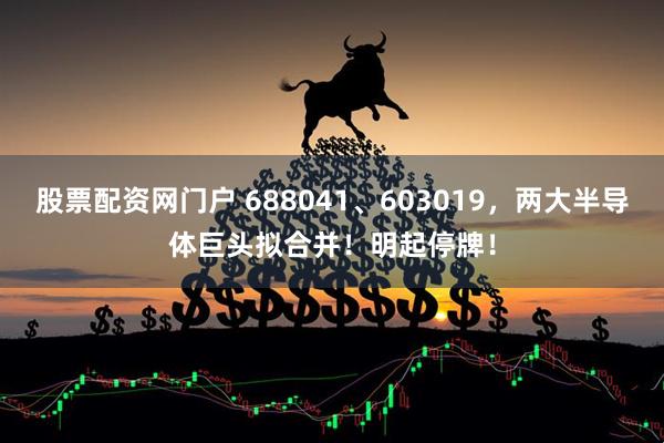 股票配资网门户 688041、603019，两大半导体巨头拟合并！明起停牌！