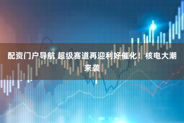 配资门户导航 超级赛道再迎利好催化！核电大潮来袭