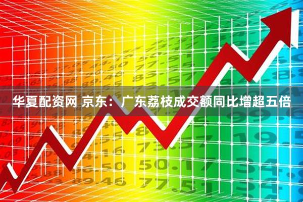 华夏配资网 京东：广东荔枝成交额同比增超五倍