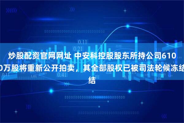炒股配资官网网址 中安科控股股东所持公司6100万股将重新公开拍卖，其全部股权已被司法轮候冻结