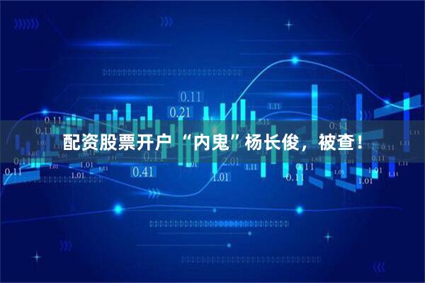 配资股票开户 “内鬼”杨长俊，被查！