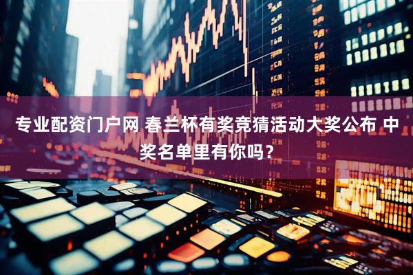 专业配资门户网 春兰杯有奖竞猜活动大奖公布 中奖名单里有你吗？