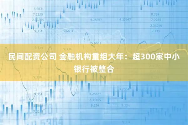 民间配资公司 金融机构重组大年：超300家中小银行被整合