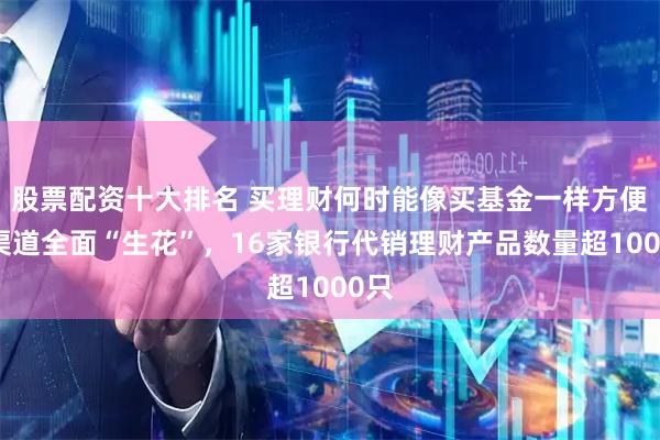 股票配资十大排名 买理财何时能像买基金一样方便？渠道全面“生花”，16家银行代销理财产品数量超1000只