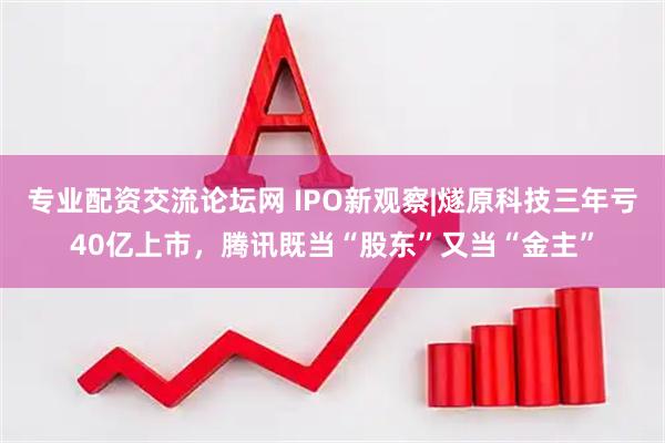 专业配资交流论坛网 IPO新观察|燧原科技三年亏40亿上市，腾讯既当“股东”又当“金主”