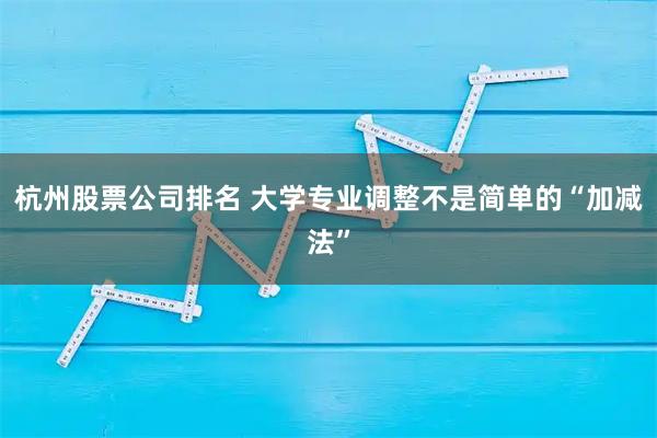 杭州股票公司排名 大学专业调整不是简单的“加减法”