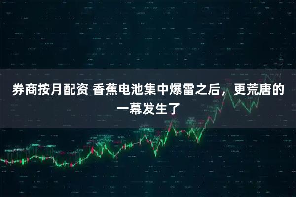 券商按月配资 香蕉电池集中爆雷之后，更荒唐的一幕发生了