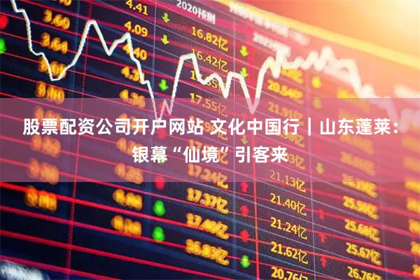 股票配资公司开户网站 文化中国行｜山东蓬莱：银幕“仙境”引客来